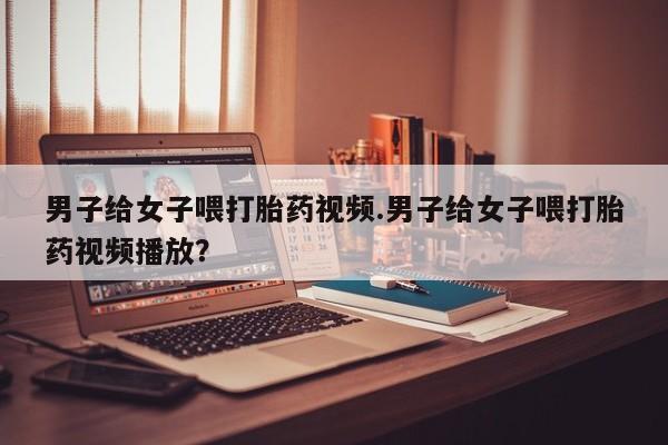 意外怀孕怎么办?打胎药购买微信男子给女子喂打胎药视频.男子给女子喂打胎药视频播放？