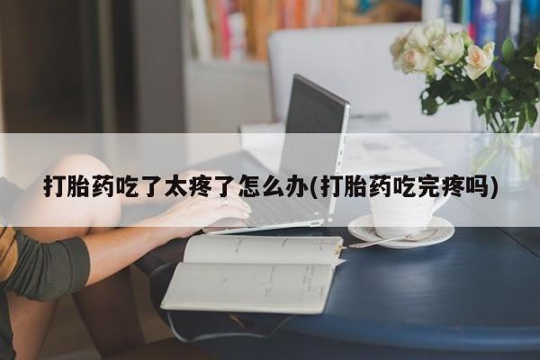意外怀孕怎么办?打胎药购买微信打胎药吃了太疼了怎么办(打胎药吃完疼吗)