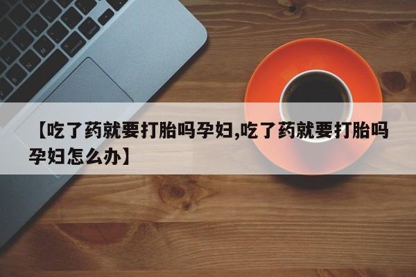 意外怀孕怎么办?打胎药购买微信【吃了药就要打胎吗孕妇,吃了药就要打胎吗孕妇怎么办】