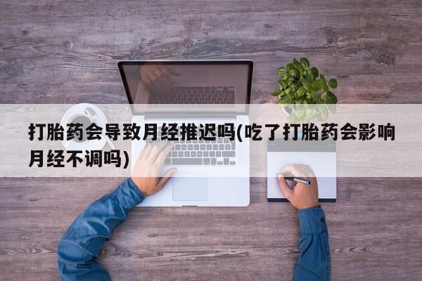 意外怀孕怎么办?打胎药购买微信打胎药会导致月经推迟吗(吃了打胎药会影响月经不调吗)