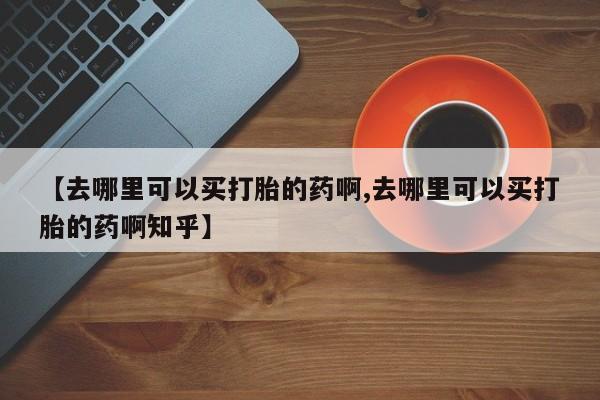 意外怀孕怎么办?打胎药购买微信【去哪里可以买打胎的药啊,去哪里可以买打胎的药啊知乎】