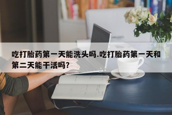 意外怀孕怎么办?打胎药购买微信吃打胎药第一天能洗头吗.吃打胎药第一天和第二天能干活吗？