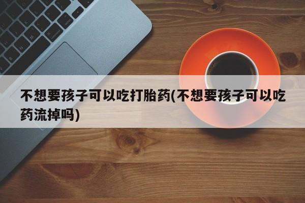意外怀孕怎么办?打胎药购买微信不想要孩子可以吃打胎药(不想要孩子可以吃药流掉吗)