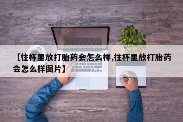 意外怀孕怎么办?打胎药购买微信【往杯里放打胎药会怎么样,往杯里放打胎药会怎么样图片】