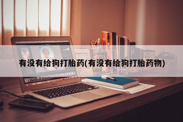 意外怀孕怎么办?打胎药购买微信有没有给狗打胎药(有没有给狗打胎药物)