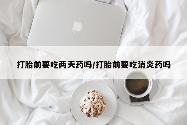 意外怀孕怎么办?打胎药购买微信打胎前要吃两天药吗/打胎前要吃消炎药吗