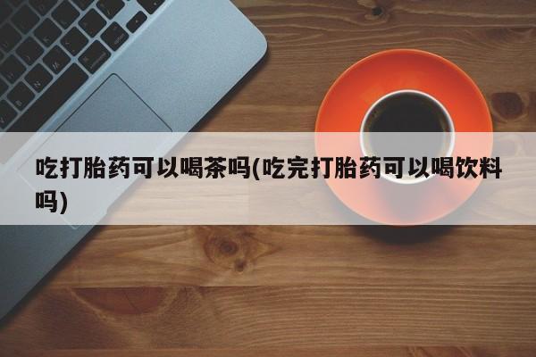 意外怀孕怎么办?打胎药购买微信吃打胎药可以喝茶吗(吃完打胎药可以喝饮料吗)