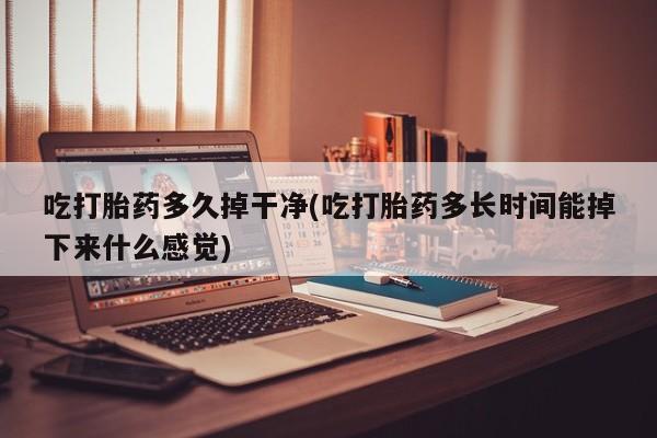 意外怀孕怎么办?打胎药购买微信吃打胎药多久掉干净(吃打胎药多长时间能掉下来什么感觉)