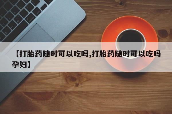 意外怀孕怎么办?打胎药购买微信【打胎药随时可以吃吗,打胎药随时可以吃吗孕妇】
