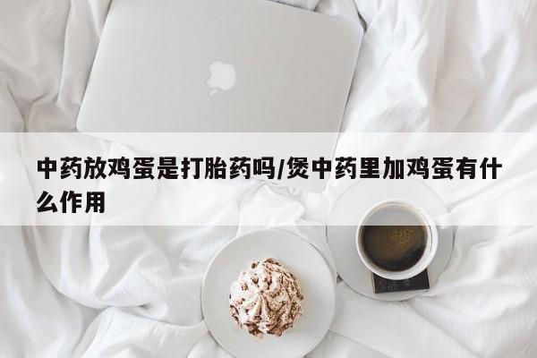 意外怀孕怎么办?打胎药购买微信中药放鸡蛋是打胎药吗/煲中药里加鸡蛋有什么作用