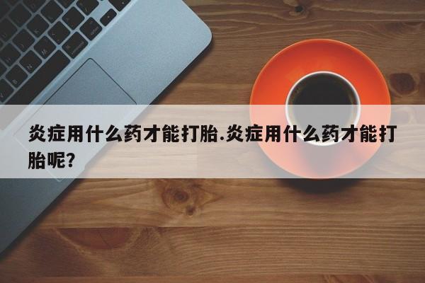 意外怀孕怎么办?打胎药购买微信炎症用什么药才能打胎.炎症用什么药才能打胎呢？