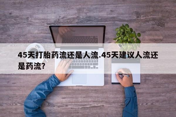 意外怀孕怎么办?打胎药购买微信45天打胎药流还是人流.45天建议人流还是药流？