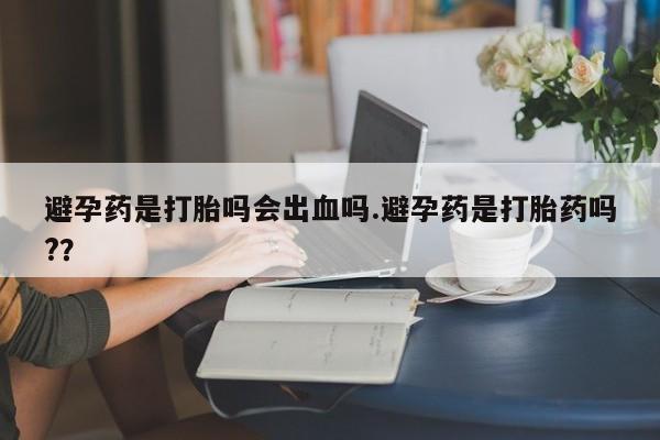 意外怀孕怎么办?打胎药购买微信避孕药是打胎吗会出血吗.避孕药是打胎药吗?？