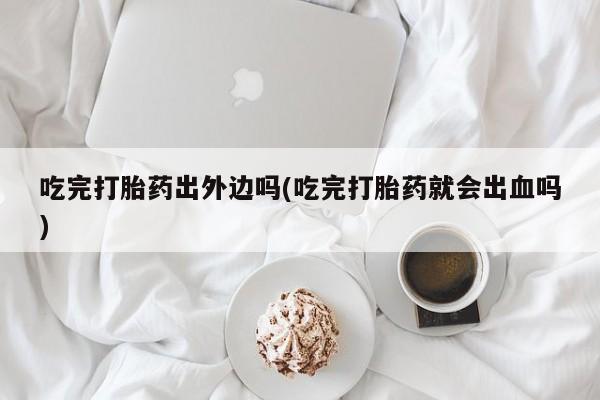 意外怀孕怎么办?打胎药购买微信吃完打胎药出外边吗(吃完打胎药就会出血吗)