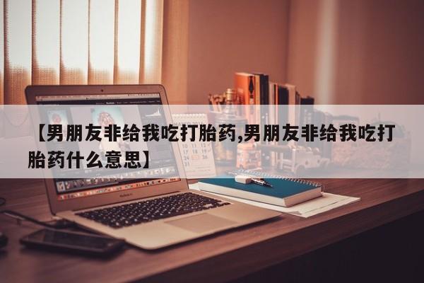 意外怀孕怎么办?打胎药购买微信【男朋友非给我吃打胎药,男朋友非给我吃打胎药什么意思】