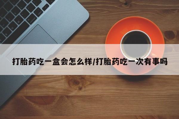 意外怀孕怎么办?打胎药购买微信打胎药吃一盒会怎么样/打胎药吃一次有事吗
