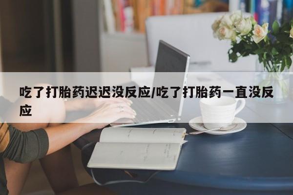 意外怀孕怎么办?打胎药购买微信吃了打胎药迟迟没反应/吃了打胎药一直没反应