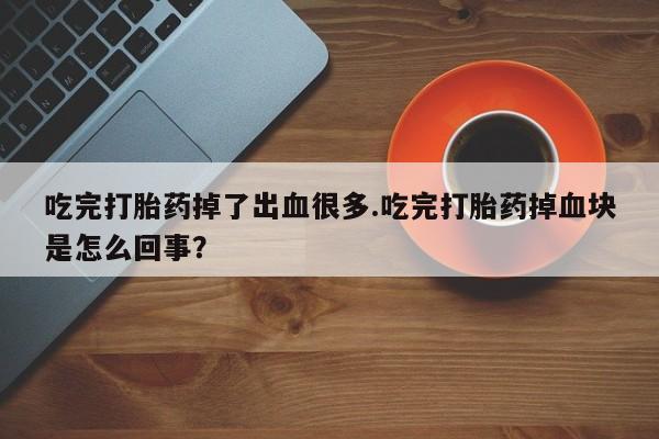 意外怀孕怎么办?打胎药购买微信吃完打胎药掉了出血很多.吃完打胎药掉血块是怎么回事？