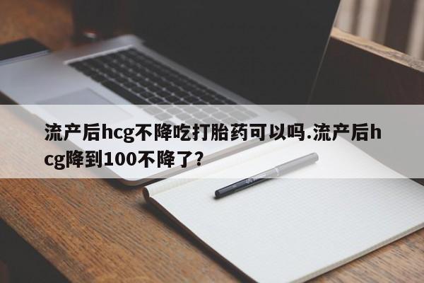 意外怀孕怎么办?打胎药购买微信流产后hcg不降吃打胎药可以吗.流产后hcg降到100不降了？