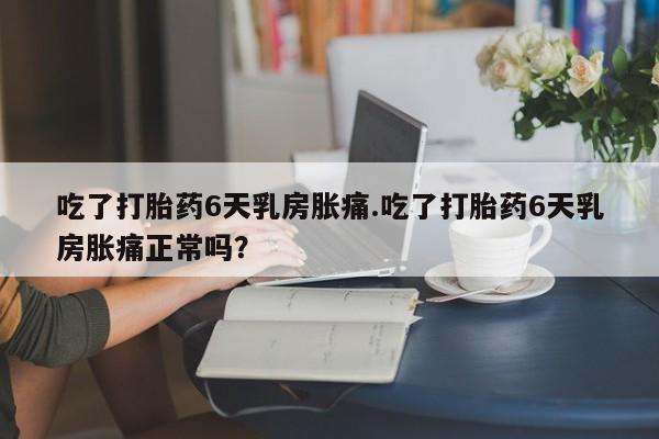 意外怀孕怎么办?打胎药购买微信吃了打胎药6天乳房胀痛.吃了打胎药6天乳房胀痛正常吗？