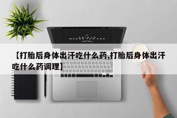 意外怀孕怎么办?打胎药购买微信【打胎后身体出汗吃什么药,打胎后身体出汗吃什么药调理】
