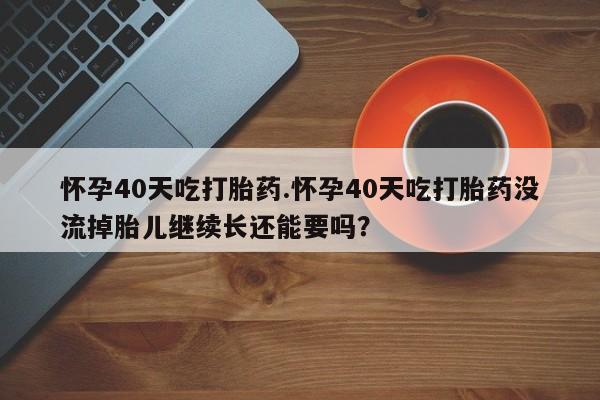 意外怀孕怎么办?打胎药购买微信怀孕40天吃打胎药.怀孕40天吃打胎药没流掉胎儿继续长还能要吗？