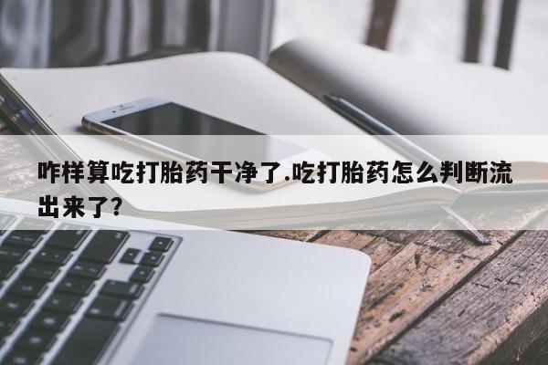 意外怀孕怎么办?打胎药购买微信咋样算吃打胎药干净了.吃打胎药怎么判断流出来了？