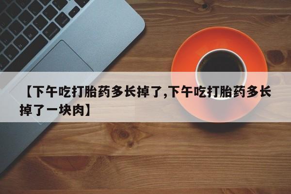 意外怀孕怎么办?打胎药购买微信【下午吃打胎药多长掉了,下午吃打胎药多长掉了一块肉】