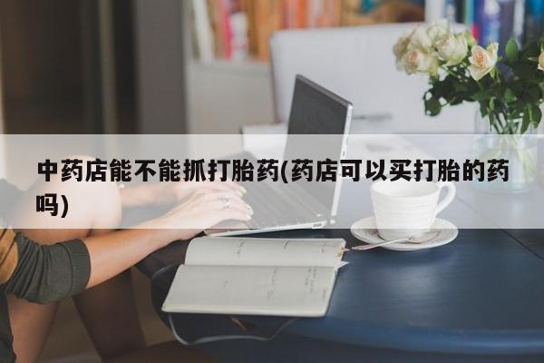意外怀孕怎么办?打胎药购买微信中药店能不能抓打胎药(药店可以买打胎的药吗)