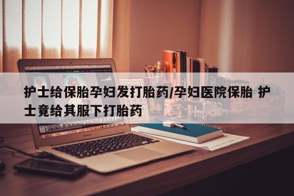 意外怀孕怎么办?打胎药购买微信护士给保胎孕妇发打胎药/孕妇医院保胎 护士竟给其服下打胎药