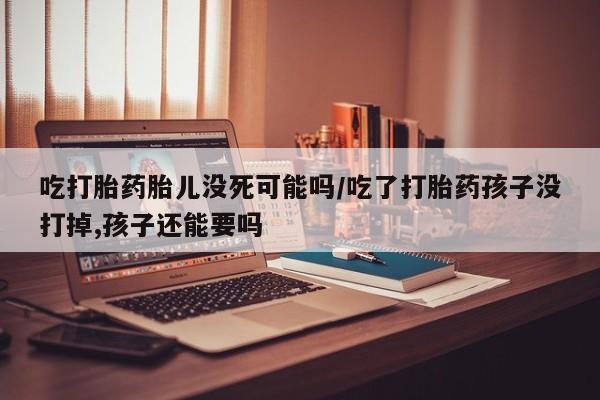 意外怀孕怎么办?打胎药购买微信吃打胎药胎儿没死可能吗/吃了打胎药孩子没打掉,孩子还能要吗