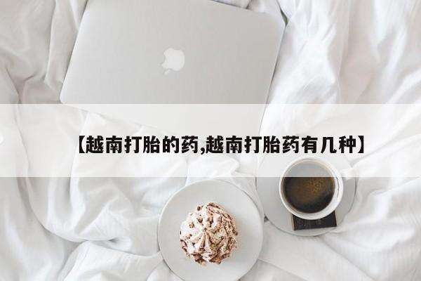 意外怀孕怎么办?打胎药购买微信【越南打胎的药,越南打胎药有几种】