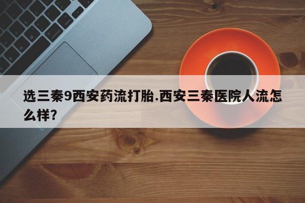 意外怀孕怎么办?打胎药购买微信选三秦9西安药流打胎.西安三秦医院人流怎么样？