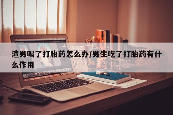 意外怀孕怎么办?打胎药购买微信渣男喝了打胎药怎么办/男生吃了打胎药有什么作用