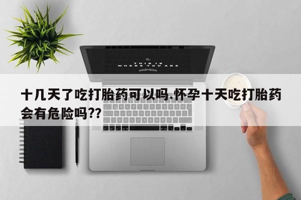 意外怀孕怎么办?打胎药购买微信十几天了吃打胎药可以吗.怀孕十天吃打胎药会有危险吗?？