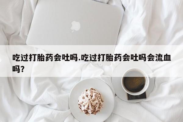 意外怀孕怎么办?打胎药购买微信吃过打胎药会吐吗.吃过打胎药会吐吗会流血吗？