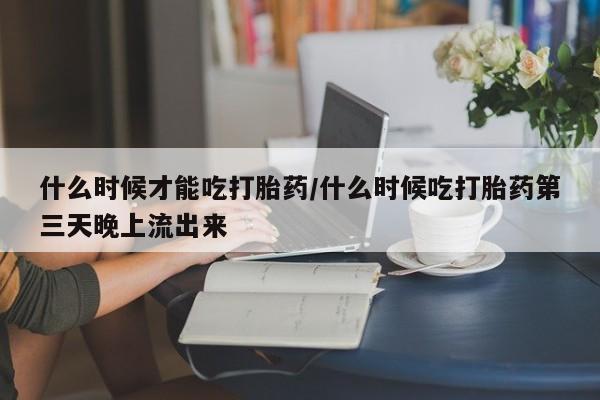 意外怀孕怎么办?打胎药购买微信什么时候才能吃打胎药/什么时候吃打胎药第三天晚上流出来