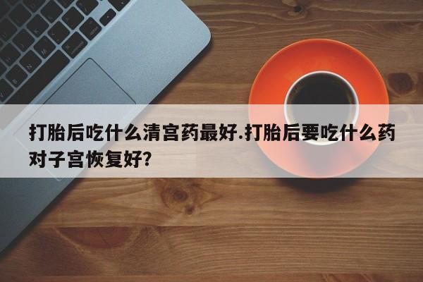 意外怀孕怎么办?打胎药购买微信打胎后吃什么清宫药最好.打胎后要吃什么药对子宫恢复好？