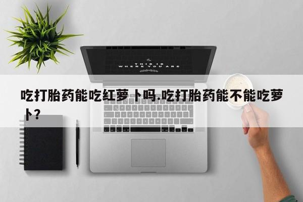 意外怀孕怎么办?打胎药购买微信吃打胎药能吃红萝卜吗.吃打胎药能不能吃萝卜？