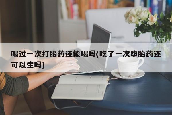 意外怀孕怎么办?打胎药购买微信喝过一次打胎药还能喝吗(吃了一次堕胎药还可以生吗)