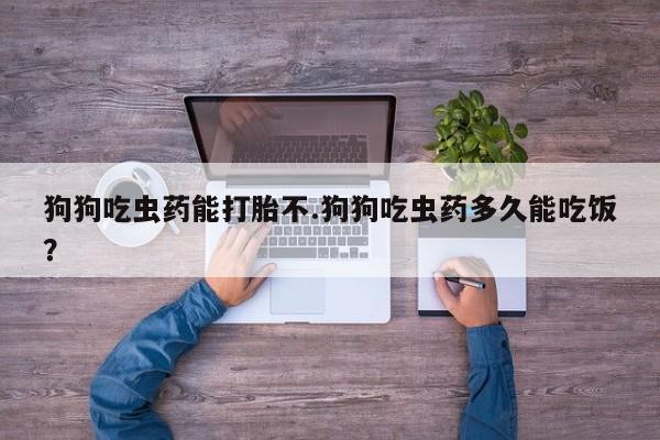 意外怀孕怎么办?打胎药购买微信狗狗吃虫药能打胎不.狗狗吃虫药多久能吃饭？