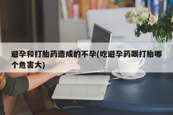 意外怀孕怎么办?打胎药购买微信避孕和打胎药造成的不孕(吃避孕药跟打胎哪个危害大)
