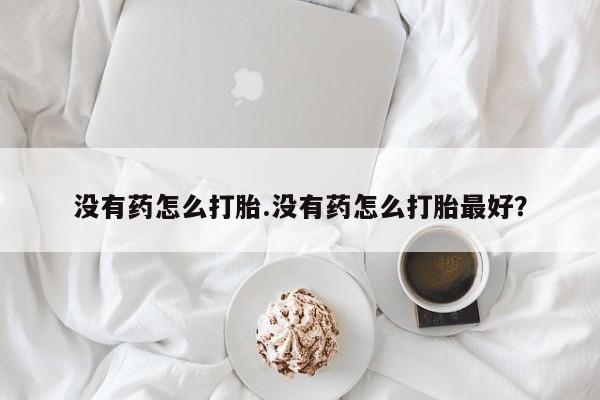 意外怀孕怎么办?打胎药购买微信没有药怎么打胎.没有药怎么打胎最好？