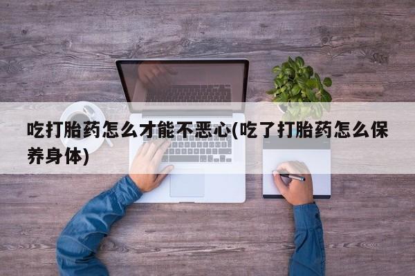 意外怀孕怎么办?打胎药购买微信吃打胎药怎么才能不恶心(吃了打胎药怎么保养身体)