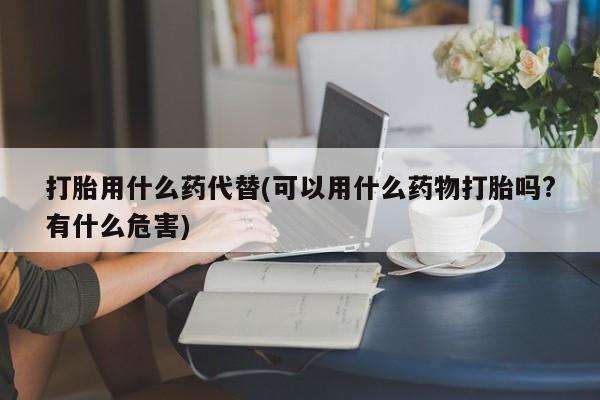 意外怀孕怎么办?打胎药购买微信打胎用什么药代替(可以用什么药物打胎吗?有什么危害)