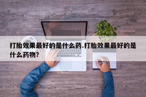 意外怀孕怎么办?打胎药购买微信打胎效果最好的是什么药.打胎效果最好的是什么药物？