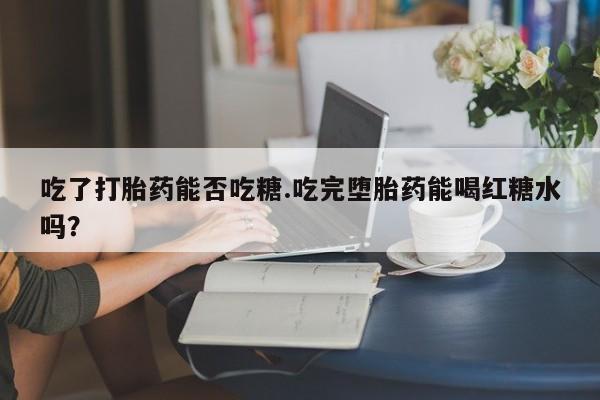 意外怀孕怎么办?打胎药购买微信吃了打胎药能否吃糖.吃完堕胎药能喝红糖水吗？