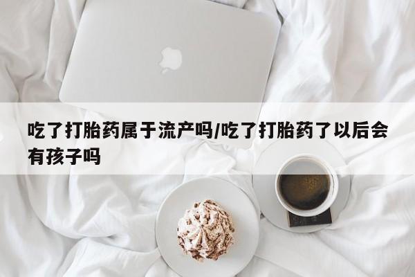 意外怀孕怎么办?打胎药购买微信吃了打胎药属于流产吗/吃了打胎药了以后会有孩子吗
