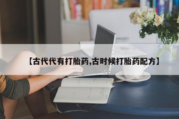 意外怀孕怎么办?打胎药购买微信【古代代有打胎药,古时候打胎药配方】