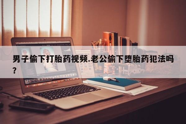 意外怀孕怎么办?打胎药购买微信男子偷下打胎药视频.老公偷下堕胎药犯法吗？